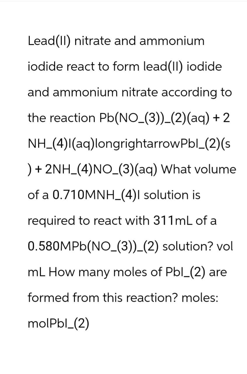 Lead(II) nitrate and ammonium
iodide react to form lead(II) iodide
and ammonium nitrate according to
the reaction Pb(NO_(3))_(2)(aq) + 2
NH (4)I(aq)longrightarrow Pbl_(2)(s
) + 2NH_(4)NO_(3)(aq) What volume
of a 0.710MNH_(4)I solution is
required to react with 311mL of a
0.580MPb(NO (3))_(2) solution? vol
mL How many moles of Pbl_(2) are
formed from this reaction? moles:
molPbl_(2)