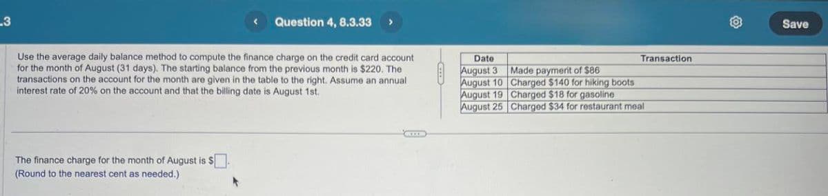 .3
Question 4, 8.3.33 >
Use the average daily balance method to compute the finance charge on the credit card account
for the month of August (31 days). The starting balance from the previous month is $220. The
transactions on the account for the month are given in the table to the right. Assume an annual
interest rate of 20% on the account and that the billing date is August 1st.
The finance charge for the month of August is $
(Round to the nearest cent as needed.)
Date
August 3
Transaction
Made payment of $86
August 10
Charged $140 for hiking boots
August 19
Charged $18 for gasoline
August 25
Charged $34 for restaurant meal
Save