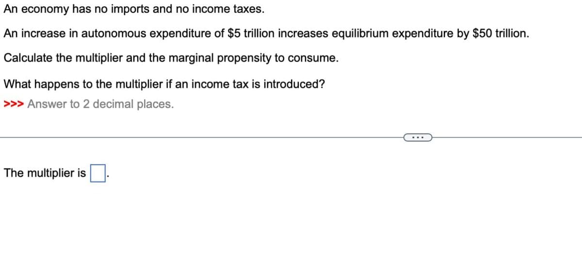An economy has no imports and no income taxes.
An increase in autonomous expenditure of $5 trillion increases equilibrium expenditure by $50 trillion.
Calculate the multiplier and the marginal propensity to consume.
What happens to the multiplier if an income tax is introduced?
>>> Answer to 2 decimal places.
The multiplier is