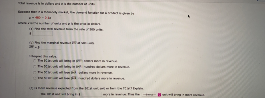 Total revenue is in dollars and x is the number of units.
Suppose that in a monopoly market, the demand function for a product is given by
p = 480 – 0.1x
where x is the number of units and p is the price in dollars.
(a) Find the total revenue from the sale of 500 units.
%24
(b) Find the marginal revenue MR at 500 units.
MR -$
Interpret this value.
The 501st unit will bring in IMR| dollars more in revenue.
The 501st unit will bring in IMR| hundred dollars more in revenue.
The 501st unit will lose IMR| dollars more in revenue.
The 501st unit will lose (MR| hundred dollars more in revenue.
(c) Is more revenue expected from the 501st unit sold or from the 701st? Explain.
The 701st unit will bring in $
more in revenue. Thus the --Select-
unit will bring in more revenue.
O O O
