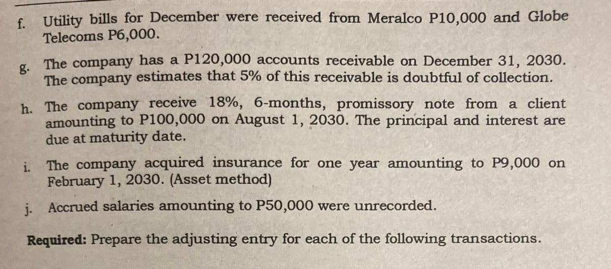 f. Utility bills for December were received from Meralco P10,000 and Globe
Telecoms P6,000.
g.
The company has a P120,000 accounts receivable on December 31, 2030.
The company estimates that 5% of this receivable is doubtful of collection.
h. The company receive 18%, 6-months, promissory note from a client
amounting to P100,000 on August 1, 2030. The principal and interest are
due at maturity date.
i.
The company acquired insurance for one year amounting to P9,000 on
February 1, 2030. (Asset method)
j. Accrued salaries amounting to P50,000 were unrecorded.
Required: Prepare the adjusting entry for each of the following transactions.