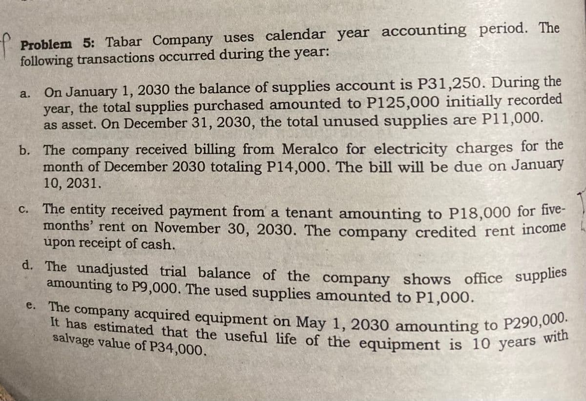Problem 5: Tabar Company uses calendar year accounting period. The
following transactions occurred during the
year:
a.
On January 1, 2030 the balance of supplies account is P31,250. During the
year, the total supplies purchased amounted to P125,000 initially recorded
as asset. On December 31, 2030, the total unused supplies are P11,000.
b. The company received billing from Meralco for electricity charges for the
month of December 2030 totaling P14,000. The bill will be due on January
10, 2031.
C.
The entity received payment from a tenant amounting to P18,000 for five-
months' rent on November 30, 2030. The company credited rent income
upon receipt of cash.
d. The unadjusted trial balance of the company shows office supplies
amounting to P9,000. The used supplies amounted to P1,000.
e. The company acquired equipment on May 1, 2030 amounting to P290,000.
It has estimated that the useful life of the equipment is 10 years with
salvage value of P34,000.