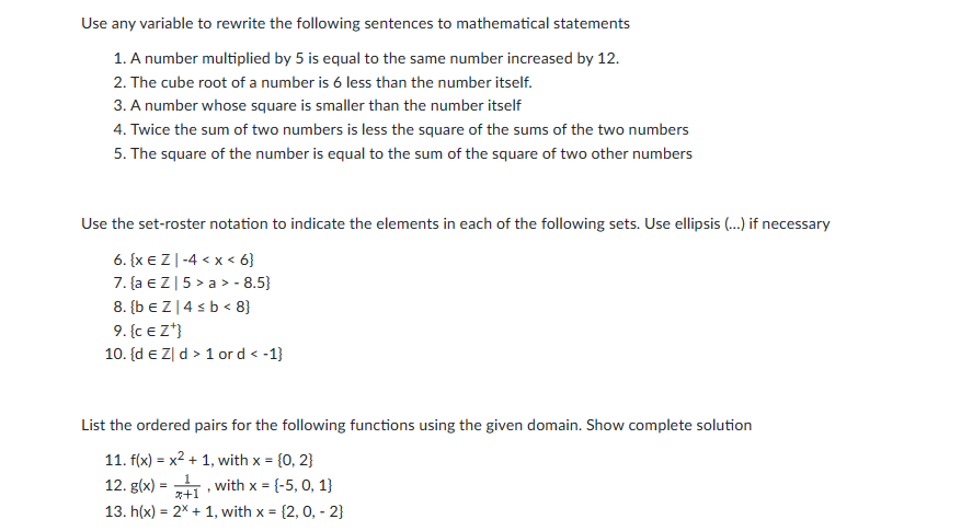 Use any variable to rewrite the following sentences to mathematical statements
1. A number multiplied by 5 is equal to the same number increased by 12.
2. The cube root of a number is 6 less than the number itself.
3. A number whose square is smaller than the number itself
4. Twice the sum of two numbers is less the square of the sums of the two numbers
5. The square of the number is equal to the sum of the square of two other numbers
Use the set-roster notation to indicate the elements in each of the following sets. Use ellipsis (...) if necessary
6. {x EZ-4 < x < 6}
7. {a € Z | 5 > a> - 8.5}
8. {bEZ 4 ≤ b < 8}
9. {CE Z¹}
10. {d € Z d > 1 or d < -1}
List the ordered pairs for the following functions using the given domain. Show complete solution
11. f(x) = x² + 1, with x = {0, 2}
12. g(x) =
1
with x = {-5, 0, 1)
*+1
13. h(x) = 2x + 1, with x = {2, 0, -2}
"