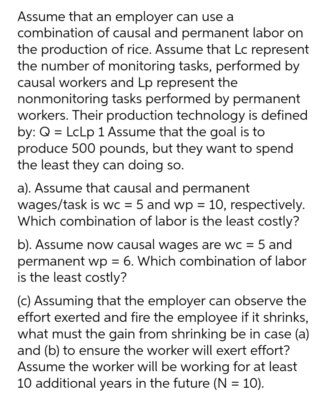Assume that an employer can use a
combination of causal and permanent labor on
the production of rice. Assume that Lc represent
the number of monitoring tasks, performed by
causal workers and Lp represent the
nonmonitoring tasks performed by permanent
workers. Their production technology is defined
by: Q = LcLp 1 Assume that the goal is to
produce 500 pounds, but they want to spend
the least they can doing so.
a). Assume that causal and permanent
wages/task is wc = 5 and wp = 10, respectively.
Which combination of labor is the least costly?
b). Assume now causal wages are wc = 5 and
permanent wp = 6. Which combination of labor
is the least costly?
(c) Assuming that the employer can observe the
effort exerted and fire the employee if it shrinks,
what must the gain from shrinking be in case (a)
and (b) to ensure the worker will exert effort?
Assume the worker will be working for at least
10 additional years in the future (N = 10).
