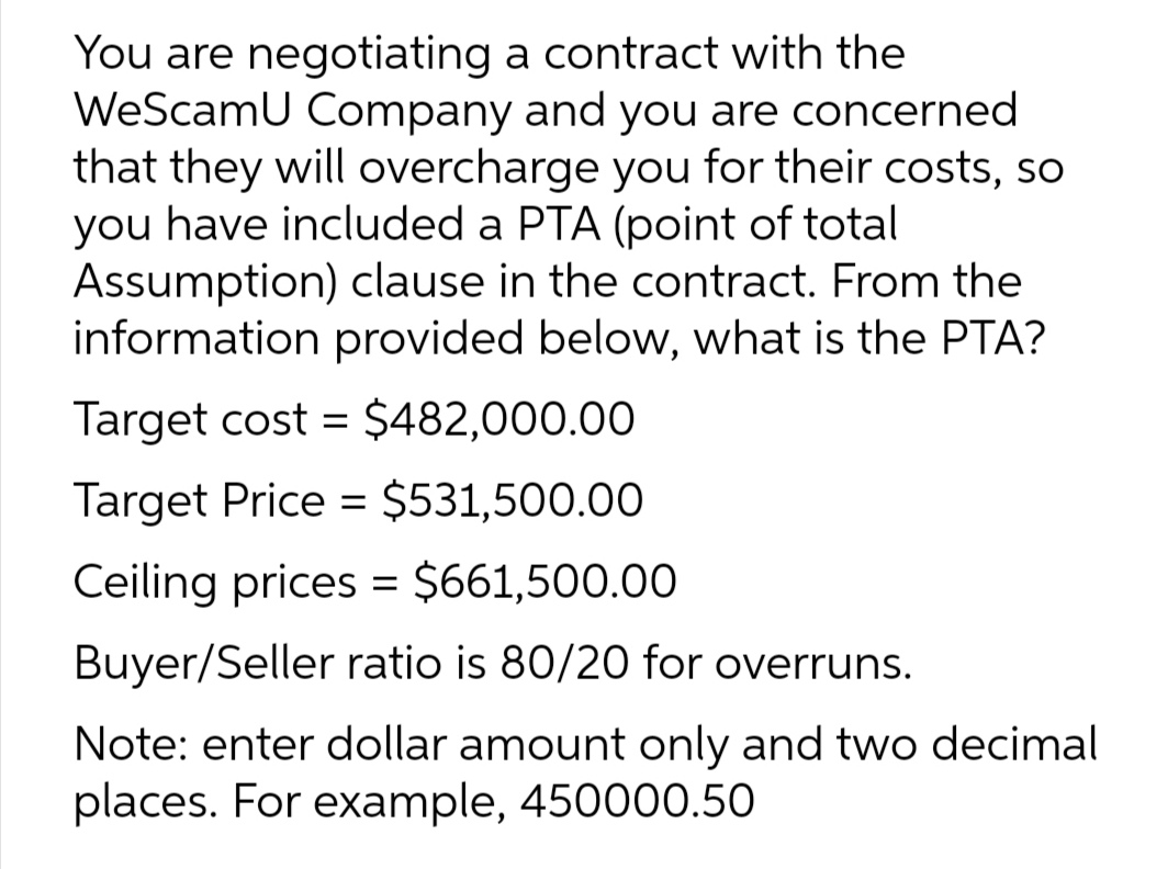 You are negotiating a contract with the
WeScamU Company and you are concerned
that they will overcharge you for their costs, so
you have included a PTA (point of total
Assumption) clause in the contract. From the
information provided below, what is the PTA?
Target cost = $482,000.00
Target Price = $531,500.00
Ceiling prices = $661,500.00
Buyer/Seller ratio is 80/20 for overruns.
Note: enter dollar amount only and two decimal
places. For example, 450000.50
