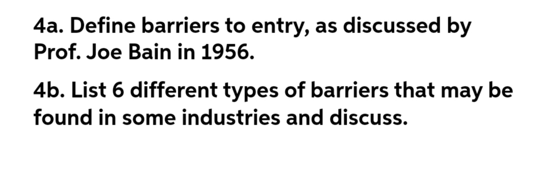 4a. Define barriers to entry, as discussed by
Prof. Joe Bain in 1956.
4b. List 6 different types of barriers that may be
found in some industries and discuss.

