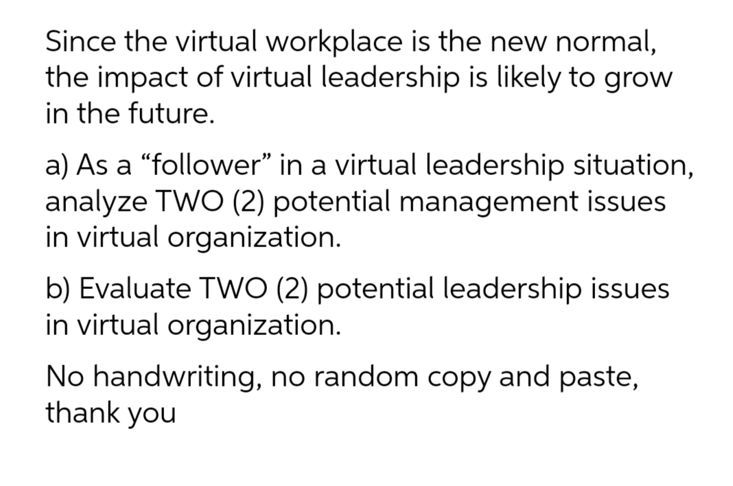 Since the virtual workplace is the new normal,
the impact of virtual leadership is likely to grow
in the future.
a) As a "follower" in a virtual leadership situation,
analyze TWO (2) potential management issues
in virtual organization.
b) Evaluate TWO (2) potential leadership issues
in virtual organization.
No handwriting, no random copy and paste,
thank you
