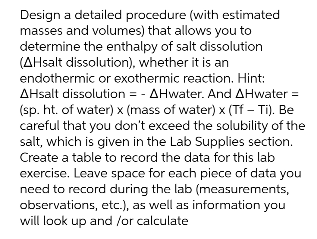 Design a detailed procedure (with estimated
masses and volumes) that allows you to
determine the enthalpy of salt dissolution
(AHsalt dissolution), whether it is an
endothermic or exothermic reaction. Hint:
AHsalt dissolution = - AHwater. And AHwater =
%3D
(sp. ht. of water) x (mass of water) x (Tf – Ti). Be
careful that you don't exceed the solubility of the
salt, which is given in the Lab Supplies section.
Create a table to record the data for this lab
exercise. Leave space for each piece of data you
need to record during the lab (measurements,
observations, etc.), as well as information you
will look up and /or calculate
