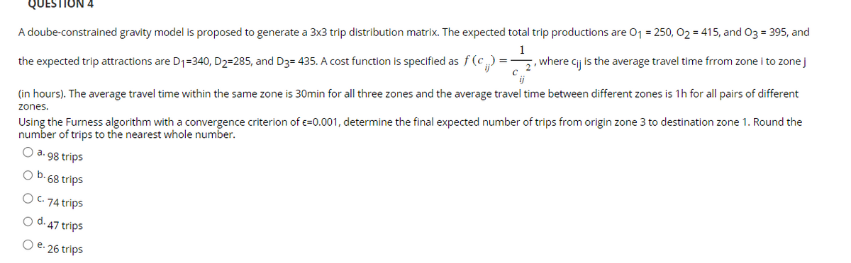 QUESTION 4
A doube-constrained gravity model is proposed to generate a 3x3 trip distribution matrix. The expected total trip productions are 0₁ = 250, O₂ = 415, and O3 = 395, and
1
the expected trip attractions are D₁-340, D2-285, and D3= 435. A cost function is specified as f (c.) = , where cij is the average travel time frrom zone i to zone j
2'
(in hours). The average travel time within the same zone is 30min for all three zones and the average travel time between different zones is 1h for all pairs of different
zones.
Using the Furness algorithm with a convergence criterion of €=0.001, determine the final expected number of trips from origin zone 3 to destination zone 1. Round the
number of trips to the nearest whole number.
O a. 98 trips
O b. 68 trips
O C. 74 trips
d. 47 trips
O e. 26 trips