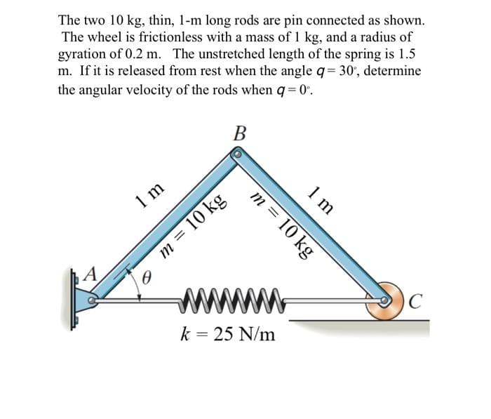 The two 10 kg, thin, 1-m long rods are pin connected as shown.
The wheel is frictionless with a mass of 1 kg, and a radius of
gyration of 0.2 m. The unstretched length of the spring is 1.5
m. If it is released from rest when the angle q= 30°, determine
the angular velocity of the rods when q = 0°.
1 m
0
B
m = 10 kg
m = 10 kg
www
k = 25 N/m
1 m
C