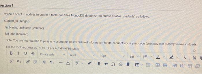 estion 1
rovide a script in node.js to create a table (for Atlas MongoDB database) to create a table 'Students' as follows:
student_id (integer)
firstName, lastName (Varchar)
full-time (boolean)
Note: You are not reauired to pass any username password,host information for db-connectivity in your code (you may use dummy values instead)
For the toolbar, press ALT+F10 (PC) or ALT+FN+F10 (Mac).
BIUS
Paragraph V Arial
X² X₂ 88 ST T
1
10pt
✓ Π 1 Ω
V
111
E
R
B
V 2 V I 26
由田园