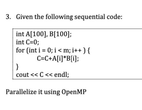 3. Given the following sequential code:
int A[100], B[100];
int C=0;
for (int i = 0; i < m; i++) {
C=C+A[i]*B[i];
}
cout <<C<< endl;
Parallelize it using OpenMP