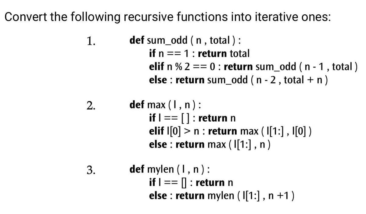 Convert the following recursive functions into iterative ones:
1.
def sum_odd (n, total):
if n == 1: return total
elif n % 2 == 0: return sum_odd (n - 1, total)
else return sum_odd (n - 2, total + n)
2.
3.
def max (I, n):
if I ==
[]: return n
elif [0] >n : return max (1[1:], 1[0])
else return max (1[1:], n)
def mylen (1, n):
if I == =: return n
else : return mylen (1[1:], n +1)