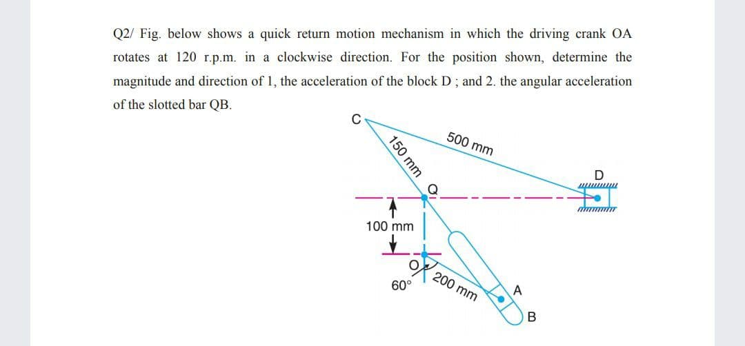 Q2/ Fig. below shows a quick return motion mechanism in which the driving crank OA
rotates at 120 r.p.m. in a clockwise direction. For the position shown, determine the
magnitude and direction of 1, the acceleration of the block D; and 2. the angular acceleration
of the slotted bar QB.
500 mm
100 mm
200 mm
A
60°
150
mm
