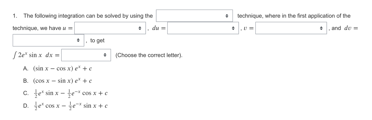 1.
The following integration can be solved by using the
technique, where in the first application of the
technique, we have u =
du =
U =
and dv =
to get
S 2e* sin x dx =
(Choose the correct letter).
A. (sin x
cOS x) e* + с
В. (cos x — sin x) e* + с
C. e* sin x
cos x + c
D. 을er.
se-x sin x + c
cos x
