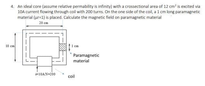 4. An ideal core (assume relative permability is infinity) with a crossectional area of 12 cm? is excited via
10A current flowing through coil with 200 turns. On the one side of the coil, a 1 cm long paramagnetic
material (ur=1) is placed. Calculate the magnetic field on paramagnetic material
20 cm
10 cm
1 cm
Paramagnetic
material
i-10AN-200
coil
