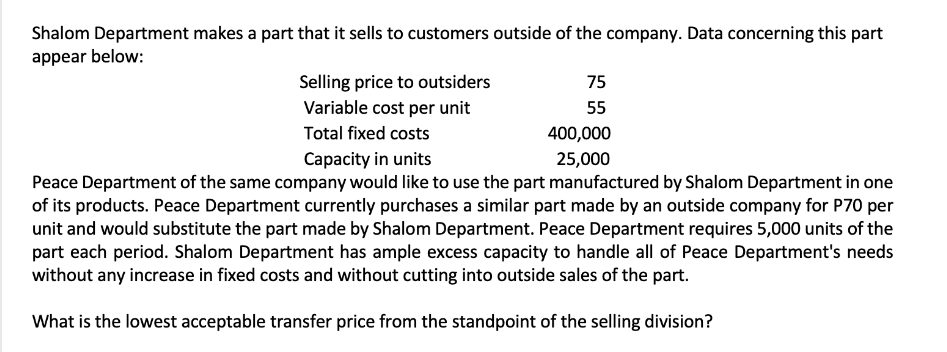 Shalom Department makes a part that it sells to customers outside of the company. Data concerning this part
appear below:
Selling price to outsiders
Variable cost per unit
Total fixed costs
Capacity in units
Peace Department of the same company would like to use the part manufactured by Shalom Department in one
of its products. Peace Department currently purchases a similar part made by an outside company for P70 per
unit and would substitute the part made by Shalom Department. Peace Department requires 5,000 units of the
part each period. Shalom Department has ample excess capacity to handle all of Peace Department's needs
without any increase in fixed costs and without cutting into outside sales of the part.
What is the lowest acceptable transfer price from the standpoint of the selling division?
75
55
400,000
25,000