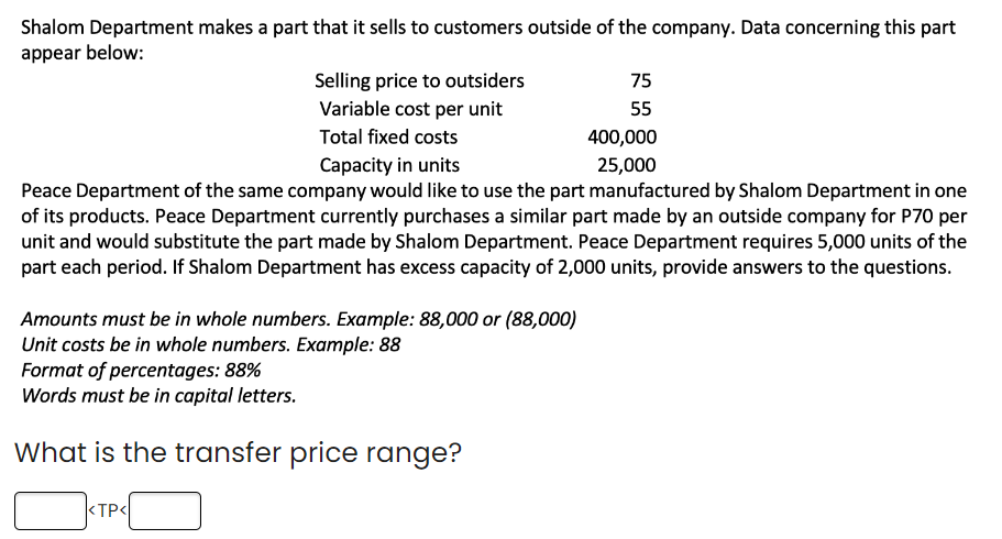 Shalom Department makes a part that it sells to customers outside of the company. Data concerning this part
appear below:
Selling price to outsiders
Variable cost per unit
Amounts must be in whole numbers. Example: 88,000 or (88,000)
Unit costs be in whole numbers. Example: 88
Total fixed costs
Capacity in units
Peace Department of the same company would like to use the part manufactured by Shalom Department in one
of its products. Peace Department currently purchases a similar part made by an outside company for P70 per
unit and would substitute the part made by Shalom Department. Peace Department requires 5,000 units of the
part each period. If Shalom Department has excess capacity of 2,000 units, provide answers to the questions.
Format of percentages: 88%
Words must be in capital letters.
What is the transfer price range?
<TP<
75
55
400,000
25,000
