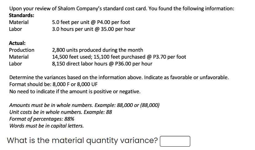 Upon your review of Shalom Company's standard cost card. You found the following information:
Standards:
Material
Labor
Actual:
Production
Material
Labor
5.0 feet per unit @ P4.00 per foot
3.0 hours per unit @ 35.00 per hour
2,800 units produced during the month
14,500 feet used; 15,100 feet purchased @ P3.70 per foot
8,150 direct labor hours @ P36.00 per hour
Determine the variances based on the information above. Indicate as favorable or unfavorable.
Format should be: 8,000 F or 8,000 UF
No need to indicate if the amount is positive or negative.
Amounts must be in whole numbers. Example: 88,000 or (88,000)
Unit costs be in whole numbers. Example: 88
Format of percentages: 88%
Words must be in capital letters.
What is the material quantity variance?