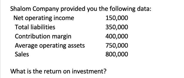 Shalom Company provided you the following data:
Net operating income
Total liabilities
Contribution margin
Average operating assets
Sales
150,000
350,000
400,000
750,000
800,000
What is the return on investment?