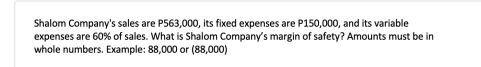 Shalom Company's sales are P563,000, its fixed expenses are P150,000, and its variable
expenses are 60% of sales. What is Shalom Company's margin of safety? Amounts must be in
whole numbers. Example: 88,000 or (88,000)