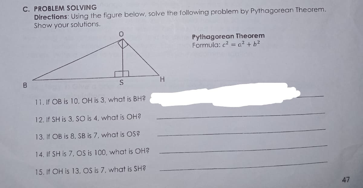 C. PROBLEM SOLVING
Directions: Using the figure below, solve the following problem by Pythagorean Theorem.
Show your solutions.
Pythagorean Theorem
Formula: c2 = a² + b²
11. If OB is 10, OH is 3, what is BH?
12. If SH is 3, SO is 4, what is OH?
13. If OB is 8, SB is 7, what is OS?
14. If SH is 7, OS is 100, what is OH?
15. If OH is 13, OS is 7, what is SH?
47
