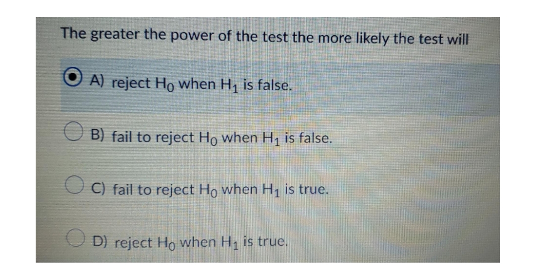 The greater the power of the test the more likely the test will
A) reject Ho when H, is false.
B) fail to reject Ho when H, is false.
O C) fail to reject Ho when H, is true.
O D) reject Ho when H is true.
