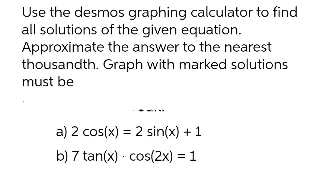 Use the desmos graphing calculator to find
all solutions of the given equation.
Approximate the answer to the nearest
thousandth. Graph with marked solutions
must be
a) 2 cos(x) = 2 sin(x) + 1
b) 7 tan(x) · cos(2x) = 1

