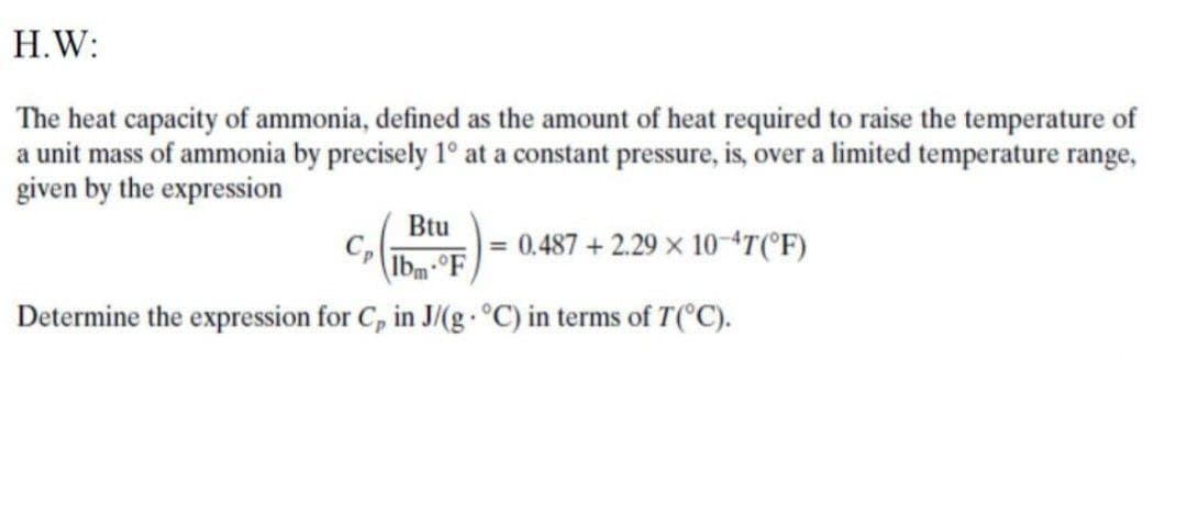 H.W:
The heat capacity of ammonia, defined as the amount of heat required to raise the temperature of
a unit mass of ammonia by precisely 1° at a constant pressure, is, over a limited temperature range,
given by the expression
Btu
| = 0.487 +2.29 × 10+T(°F)
Ibm-°F
Determine the expression for C, in J/(g- °C) in terms of T(°C).
