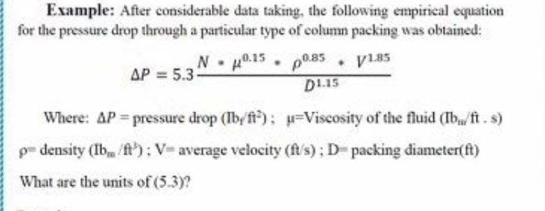 Example: After considerable data taking, the following empirical equation
for the pressure drop through a particular type of column packing was obtained:
N 0.15 p0.85
V185
AP = 5.3
D1.15
Where: AP pressure drop (Ibyfi); =Viscosity of the fluid (Ibfi. s)
p- density (Ib /ft): V- average velocity (fs); D- packing diameter(ft)
What are the units of (5.3)?
