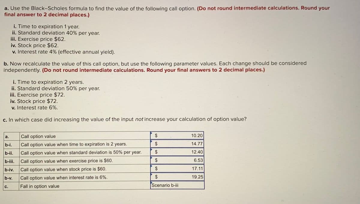 a. Use the Black-Scholes formula to find the value of the following call option. (Do not round intermediate calculations. Round your
final answer to 2 decimal places.)
i. Time to expiration 1 year.
ii. Standard deviation 40% per year.
iii. Exercise price $62.
iv. Stock price $62.
v. Interest rate 4% (effective annual yield).
b. Now recalculate the value of this call option, but use the following parameter values. Each change should be considered
independently. (Do not round intermediate calculations. Round your final answers to 2 decimal places.)
i. Time to expiration 2 years.
ii. Standard deviation 50% per year.
iii. Exercise price $72.
iv. Stock price $72.
v. Interest rate 6%.
c. In which case did increasing the value of the input not increase your calculation of option value?
Call option value
$
10.20
a.
b-i.
Call option value when time to expiration is 2 years.
$
14.77
b-ii.
Call option value when standard deviation is 50% per year.
$
12.40
b-iii.
Call option value when exercise price is $60.
6.53
b-iv.
Call option value when stock price is $60.
$
17.11
b-v.
Call option value when interest rate is 6%.
$
19.25
Fall in option value
Scenario b-iii
с.
%24
