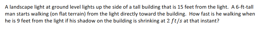 A landscape light at ground level lights up the side of a tall building that is 15 feet from the light. A 6-ft-tall
man starts walking (on flat terrain) from the light directly toward the building. How fast is he walking when
he is 9 feet from the light if his shadow on the building is shrinking at 2 ft/s at that instant?
