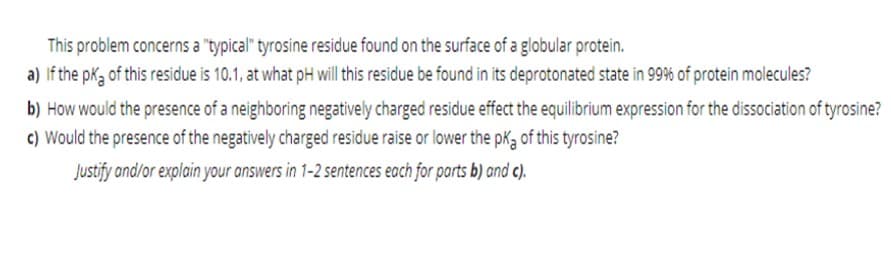 This problem concerns a "typical" tyrosine residue found on the surface of a globular protein.
a) If the pk3 of this residue is 10.1, at what pH will this residue be found in its deprotonated state in 99% of protein molecules?
b) How would the presence of a neighboring negatively charged residue effect the equilibrium expression for the dissociation of tyrosine?
c) Would the presence of the negatively charged residue raise or lower the pK3 of this tyrosine?
Justify and/or explain your answers in 1-2 sentences each for parts b) and c).
