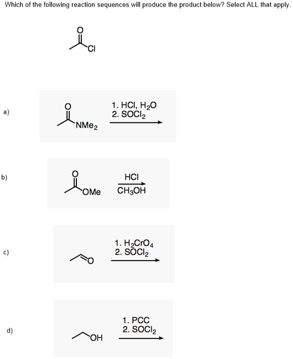 Which of the following reaction sequences will produce the product below? Select ALL that apply.
1. HCI, H20
2. SOCI,
a)
NME2
b)
HCI
OMe
CH3OH
1. H2Cro4
2. SÖCI2
c)
1. PCC
d)
2. SOCI2
OH
