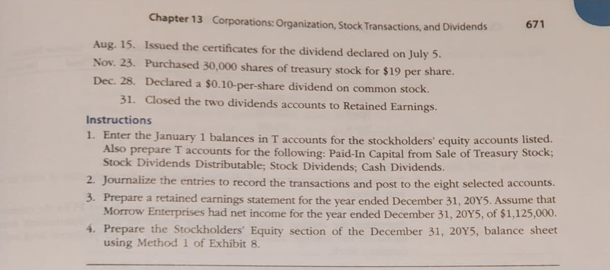 Chapter 13 Corporations: Organization, Stock Transactions, and Dividends
Aug. 15.
Nov. 23.
Dec. 28.
Issued the certificates for the dividend declared on July 5.
Purchased 30,000 shares of treasury stock for $19 per share.
Declared a $0.10-per-share dividend on common stock.
31. Closed the two dividends accounts to Retained Earnings.
671
Instructions
1. Enter the January 1 balances in T accounts for the stockholders' equity accounts listed.
Also prepare T accounts for the following: Paid-In Capital from Sale of Treasury Stock;
Stock Dividends Distributable; Stock Dividends; Cash Dividends.
2. Journalize the entries to record the transactions and post to the eight selected accounts.
3. Prepare a retained earnings statement for the year ended December 31, 20Y5. Assume that
Morrow Enterprises had net income for the year ended December 31, 20Y5, of $1,125,000.
4. Prepare the Stockholders' Equity section of the December 31, 20Y5, balance sheet
using Method 1 of Exhibit 8.