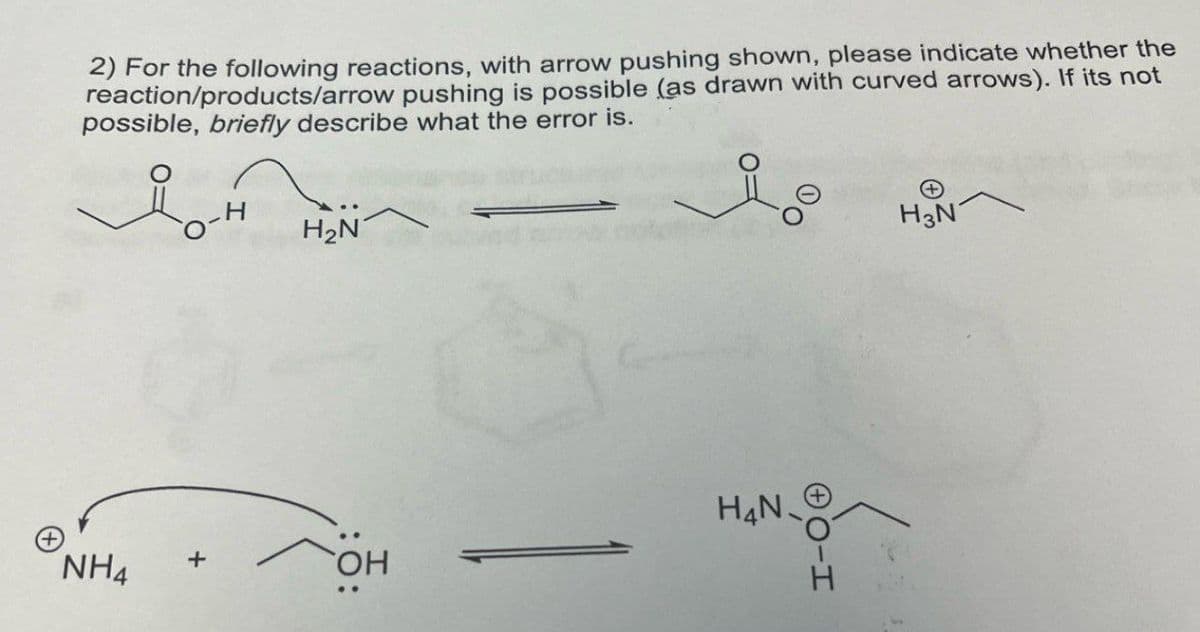 2) For the following reactions, with arrow pushing shown, please indicate whether the
reaction/products/arrow pushing is possible (as drawn with curved arrows). If its not
possible, briefly describe what the error is.
H2N
H4N
NH4 +
OH
H3N