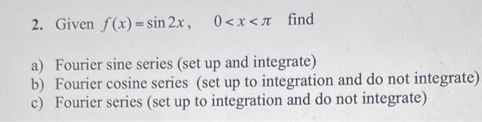 2. Given f(x) = sin 2x,
0<x<n find
a) Fourier sine series (set up and integrate)
b) Fourier cosine series (set up to integration and do not integrate)
c) Fourier series (set up to integration and do not integrate)
