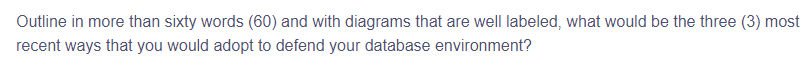 Outline in more than sixty words (60) and with diagrams that are well labeled, what would be the three (3) most
recent ways that you would adopt to defend your database environment?