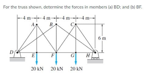 For the truss shown, determine the forces in members (a) BD; and (b) BF.
-4 m---4 m--4 m 4 m-
AB
-4 m-4 m
B
6 m
D
E
F
G
H
20 kN 20 kN 20 kN

