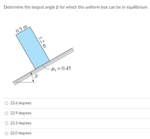 Determine the largest angle B for which the uniform box can be in equilibrium.
0.5 m
-Hs = 0.45
22.6 degrees
O 22.9 degrees
22.2 degrees
22.0 degrees
1.2 m
