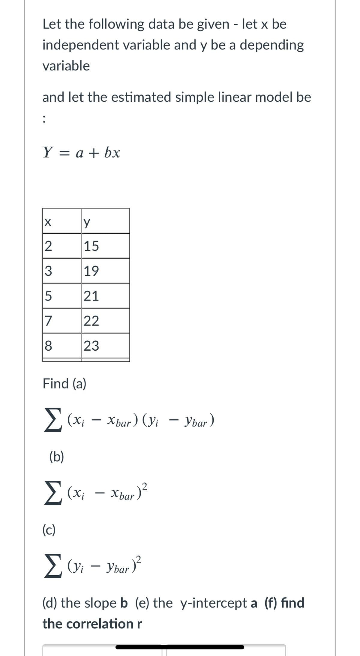 Let the following data be given - let x be
independent variable and y be a depending
variable
and let the estimated simple linear model be
:
Y = a + bx
|3D
y
15
3
19
21
17
22
23
Find (a)
Σ
E (x;
Хваr) (у — Уваr)
– Ybar)
(b)
2 (x; - Xbar )
(c)
E (yi – Ybar
(d) the slope b (e) the y-intercept a (f) find
the correlation r
00
