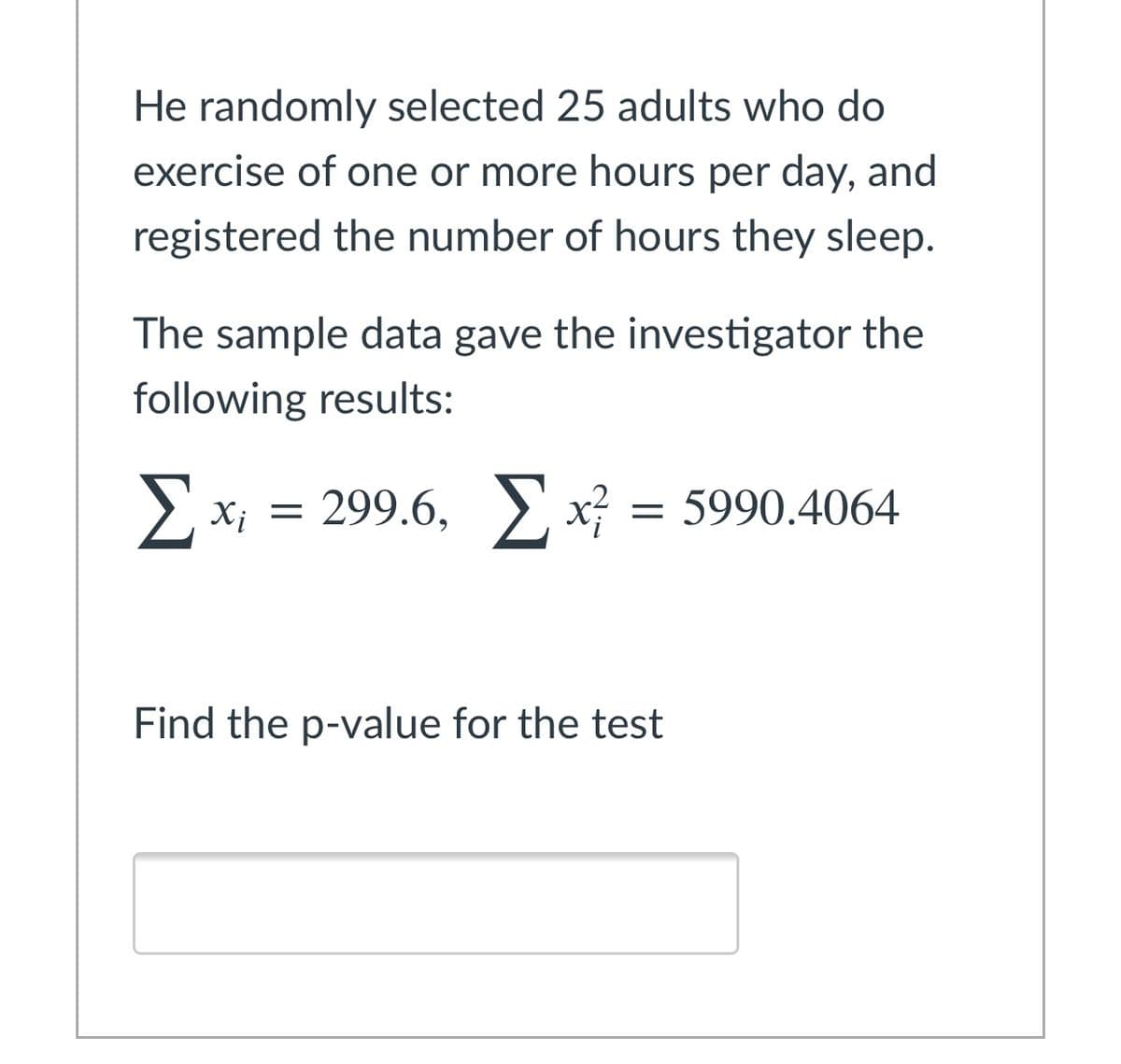 He randomly selected 25 adults who do
exercise of one or more hours per day, and
registered the number of hours they sleep.
The sample data gave the investigator the
following results:
X; = 299.6, x}
= 5990.4064
Find the p-value for the test
