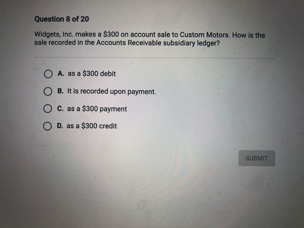 Question 8 of 20
Widgets, Inc. makes a $300 on account sale to Custom Motors. How is the
sale recorded in the Accounts Receivable subsidiary ledger?
O A. as a $300 debit
O B. It is recorded upon payment.
O C. as a $300 payment
D. as a $300 credit
SUBMIT
