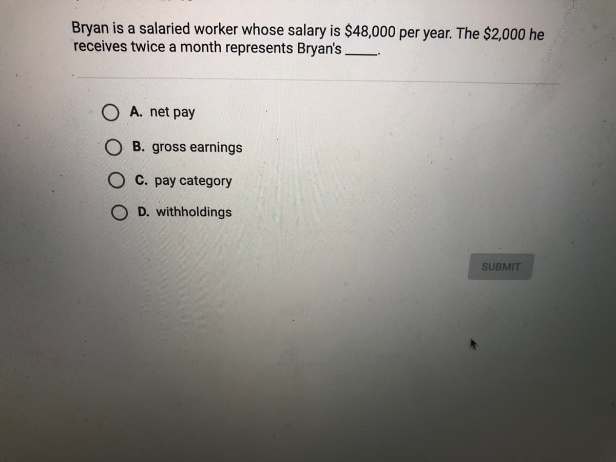 Bryan is a salaried worker whose salary is $48,000 per year. The $2,000 he
receives twice a month represents Bryan's.
O A. net pay
O B. gross earnings
C. pay category
O D. withholdings
SUBMIT
