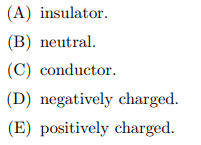 (A) insulator.
(B) neutral.
(C) conductor.
(D) negatively charged.
(E) positively charged.