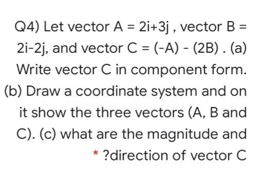 Q4) Let vector A = 2i+3j , vector B
%3D
2i-2j, and vector C = (-A) - (2B). (a)
%3D
Write vector C in component form.
(b) Draw a coordinate system and on
it show the three vectors (A, B and
C). (c) what are the magnitude and
* ?direction of vector C
