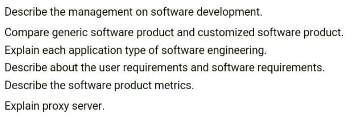 Describe the management on software development.
Compare generic software product and customized software product.
Explain each application type of software engineering.
Describe about the user requirements and software requirements.
Describe the software product metrics.
Explain proxy server.