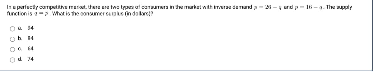 In a perfectly competitive market, there are two types of consumers in the market with inverse demand p = 26-q and p = 16-q. The supply
function is q=p. What is the consumer surplus (in dollars)?
ос
00
a. 94
b. 84
C. 64
O d. 74