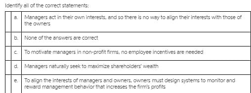 Identify all of the corect statements:
a Managers act in their own interests, and so there is no way to align their interests with those of
the owners
b.
None of the answers are correct
C.
To motivate managers in non-profit firms, no employee incentives are needed
d. Managers naturally seek to maximize shareholders' wealth
To align the interests of managers and owners, owners must design systems to monitor and
reward management behavior that increases the firm's profits
е.
