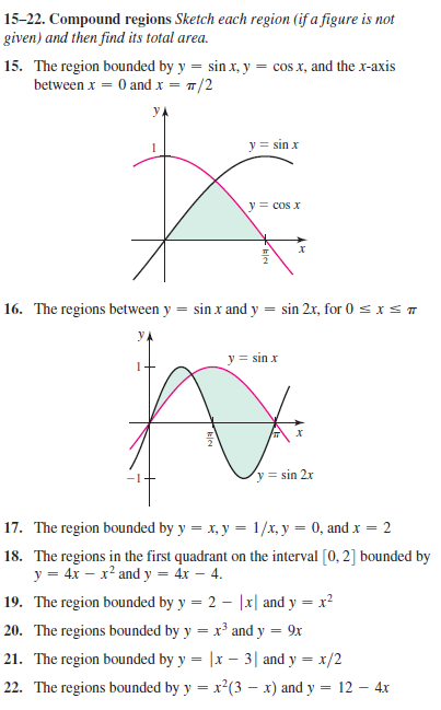 15-22. Compound regions Sketch each region (if a figure is not
given) and then find its total area.
15. The region bounded by y = sin x, y = cos x, and the x-axis
between x = 0 and x = 7/2
y = sin x
y = cos x
16. The regions between y
sin x and y = sin 2x, for 0 sxs T
y = sin x
-1-
y = sin 2x
17. The region bounded by y = x, y = 1/x, y = 0, and x = 2
18. The regions in the first quadrant on the interval [0, 2] bounded by
y = 4x – x² and y = 4x – 4.
19. The region bounded by y = 2 – |x| and y = x²
%3D
20. The regions bounded by y = x³ and y = 9x
21. The region bounded by y = |x – 3| and y = x/2
22. The regions bounded by y = x?(3 – x) and y = 12 – 4x
